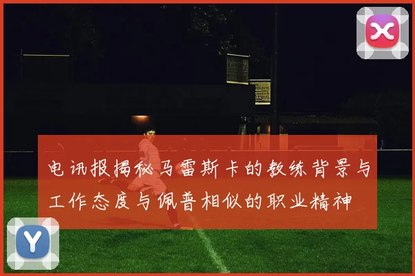 电讯报揭秘马雷斯卡的教练背景与工作态度与佩普相似的职业精神