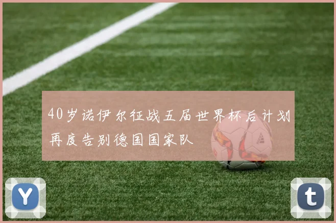 40岁诺伊尔征战五届世界杯后计划再度告别德国国家队