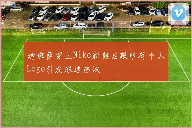 迪班萨穿上Nike新鞋后跟印有个人Logo引发球迷热议