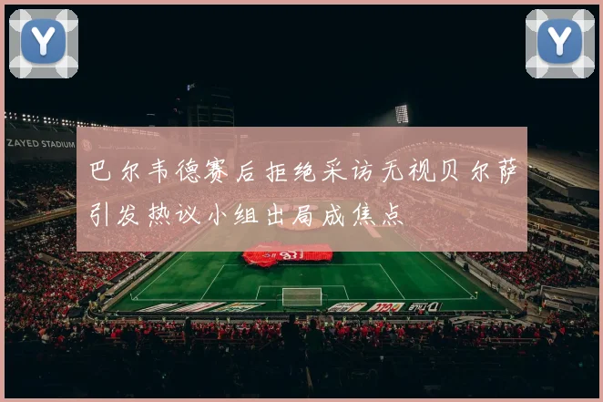 巴尔韦德赛后拒绝采访无视贝尔萨引发热议小组出局成焦点