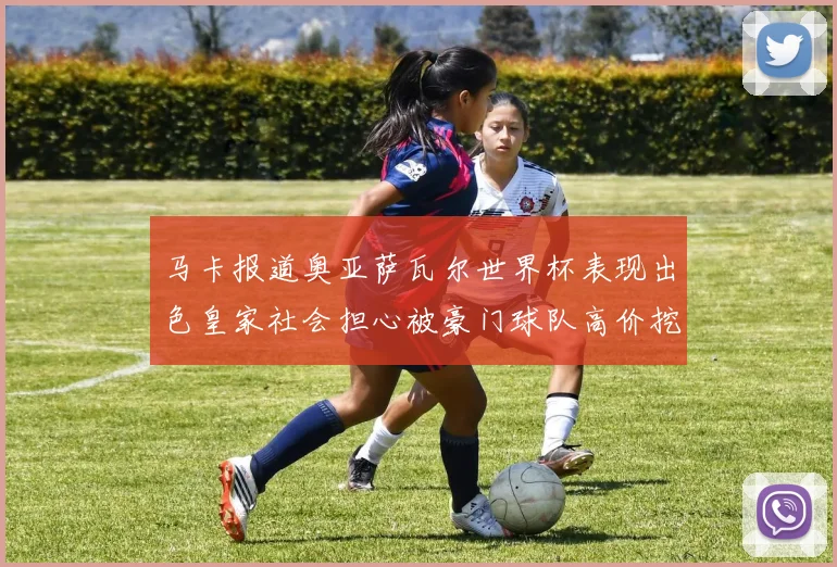 马卡报道奥亚萨瓦尔世界杯表现出色皇家社会担心被豪门球队高价挖角