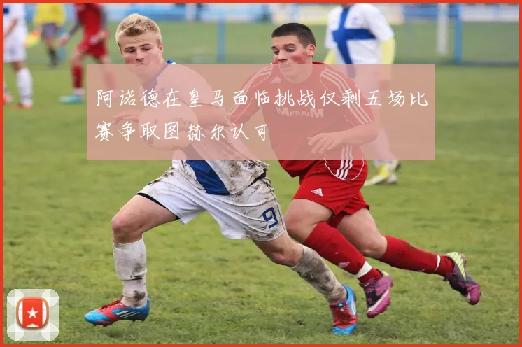 阿诺德在皇马面临挑战仅剩五场比赛争取图赫尔认可