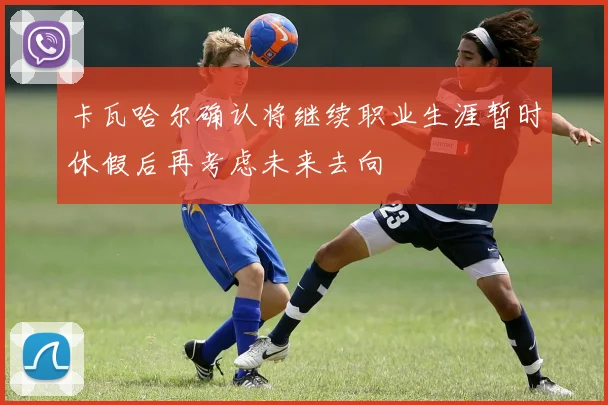 卡瓦哈尔确认将继续职业生涯暂时休假后再考虑未来去向