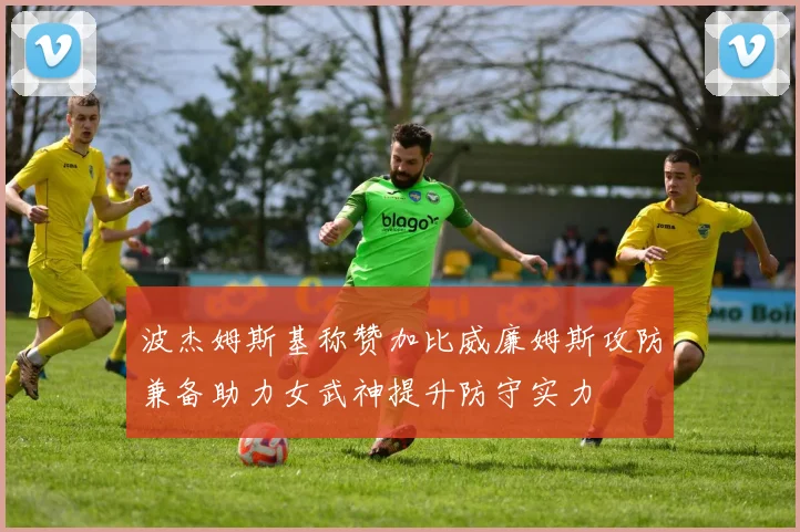 波杰姆斯基称赞加比威廉姆斯攻防兼备助力女武神提升防守实力