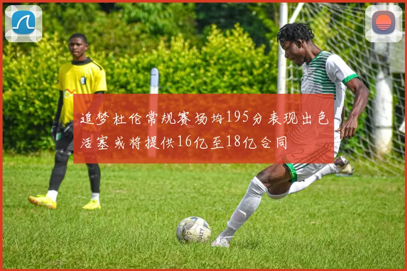 追梦杜伦常规赛场均195分表现出色活塞或将提供16亿至18亿合同