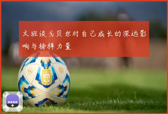 文班谈戈贝尔对自己成长的深远影响与榜样力量