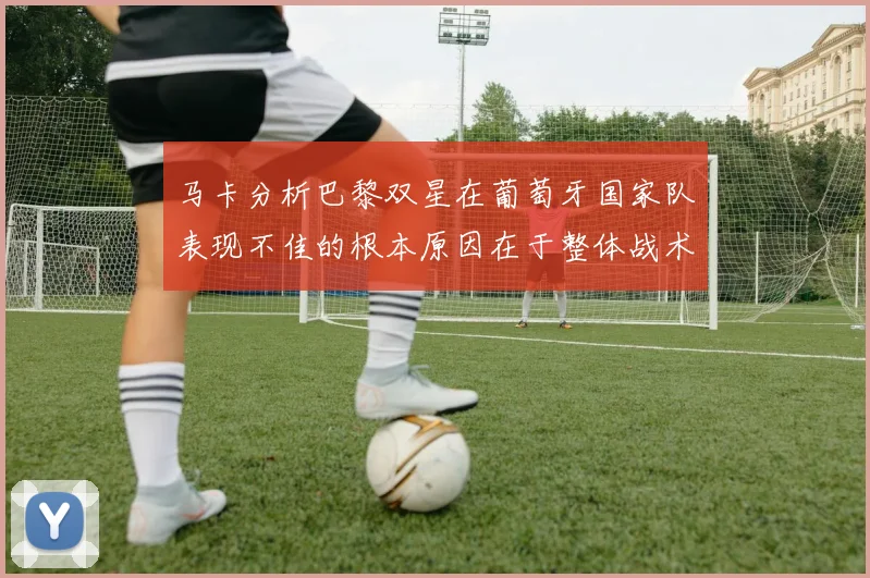 马卡分析巴黎双星在葡萄牙国家队表现不佳的根本原因在于整体战术体系问题