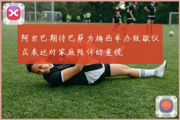 阿尔巴期待巴萨为梅西举办致敬仪式表达对家庭陪伴的重视
