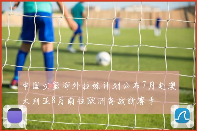 中国女篮海外拉练计划公布7月赴澳大利亚8月前往欧洲备战新赛季