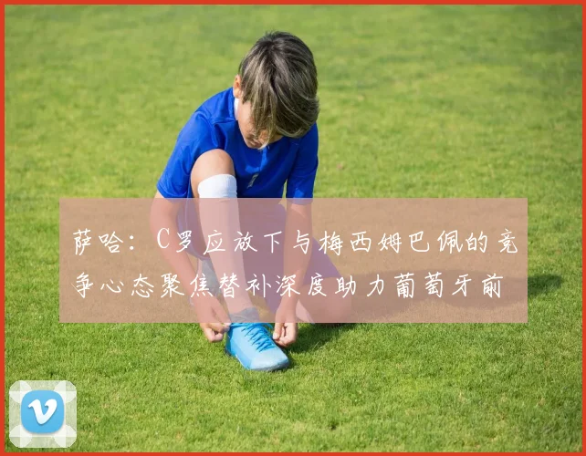 萨哈：C罗应放下与梅西姆巴佩的竞争心态聚焦替补深度助力葡萄牙前行